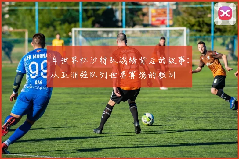 年世界杯沙特队战绩背后的故事:从亚洲强队到世界赛场的教训