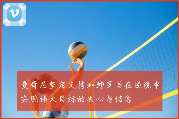 曼奇尼坚定支持加帅罗马在逆境中实现伟大目标的决心与信念