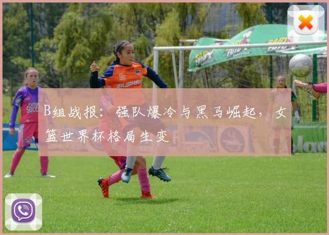 B组战报：强队爆冷与黑马崛起，女篮世界杯格局生变