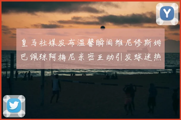皇马社媒发布温馨瞬间维尼修斯姆巴佩琼阿梅尼亲密互动引发球迷热议