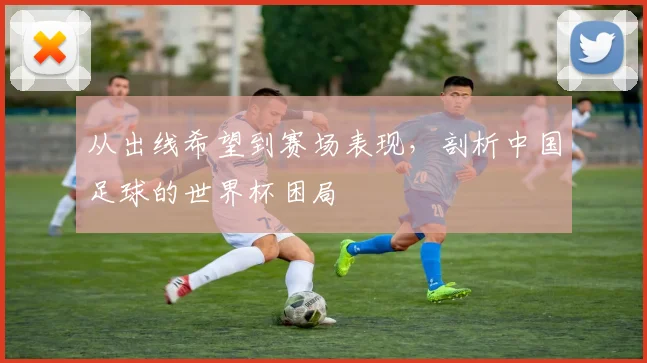 从出线希望到赛场表现,剖析中国足球的世界杯困局