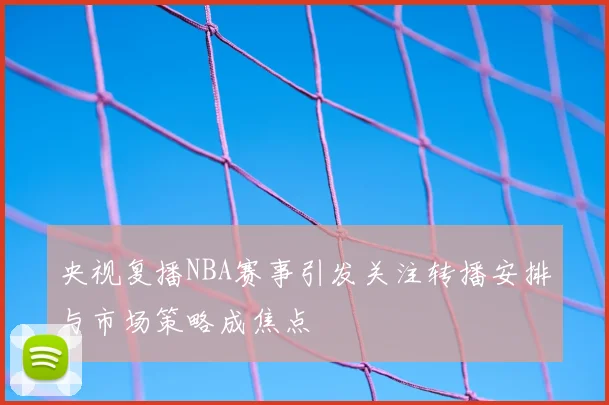 央视复播NBA赛事引发关注转播安排与市场策略成焦点