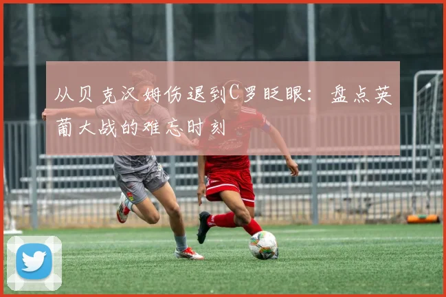 从贝克汉姆伤退到C罗眨眼：盘点英葡大战的难忘时刻