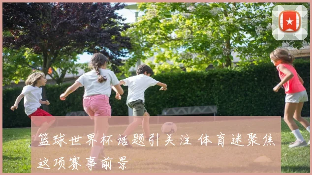 篮球世界杯话题引关注 体育迷聚焦这项赛事前景