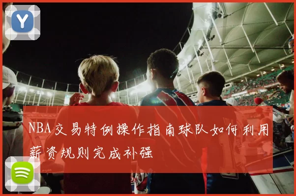 NBA交易特例操作指南球队如何利用薪资规则完成补强