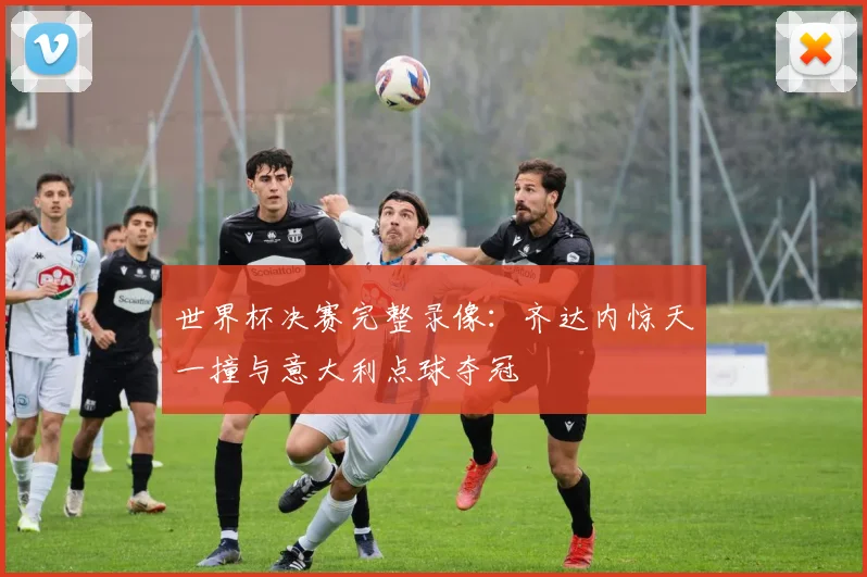 世界杯决赛完整录像：齐达内惊天一撞与意大利点球夺冠