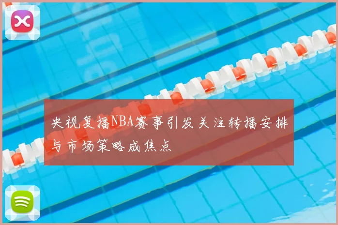 央视复播NBA赛事引发关注转播安排与市场策略成焦点