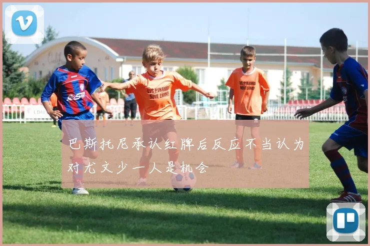 巴斯托尼承认红牌后反应不当认为对尤文少一人是机会