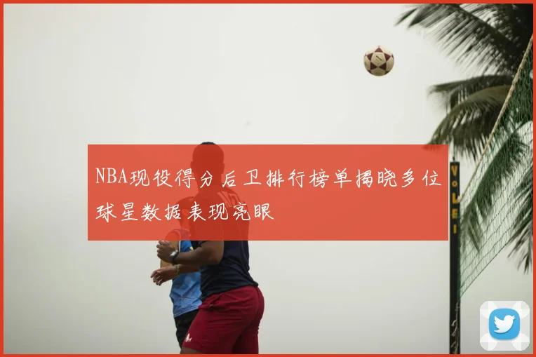 NBA现役得分后卫排行榜单揭晓多位球星数据表现亮眼