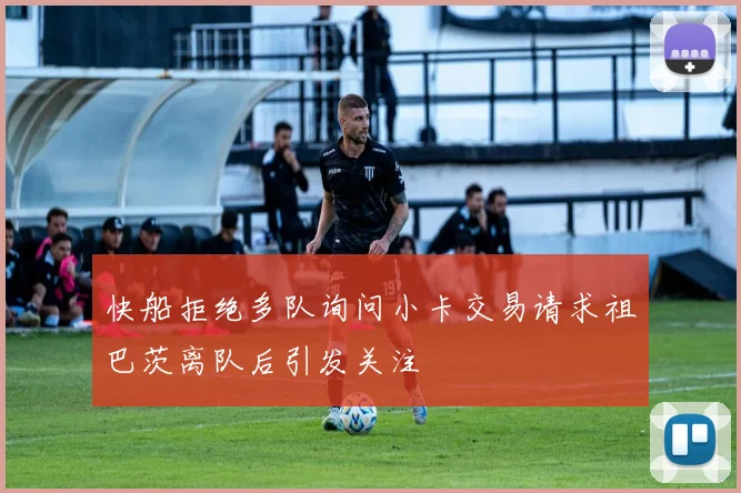 快船拒绝多队询问小卡交易请求祖巴茨离队后引发关注