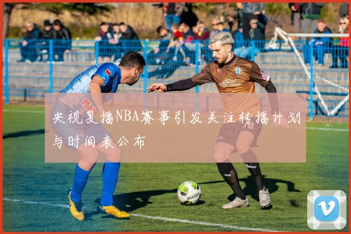 央视复播NBA赛事引发关注转播计划与时间表公布