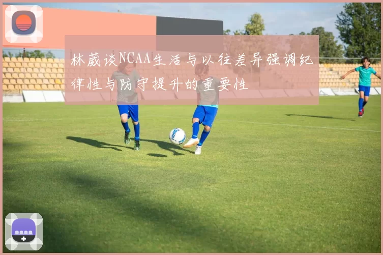 林葳谈NCAA生活与以往差异强调纪律性与防守提升的重要性