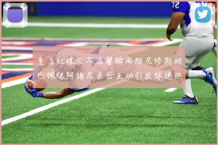 皇马社媒发布温馨瞬间维尼修斯姆巴佩琼阿梅尼亲密互动引发球迷热议