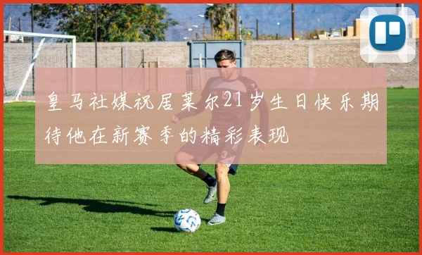 皇马社媒祝居莱尔21岁生日快乐期待他在新赛季的精彩表现