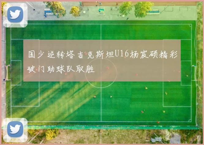 国少逆转塔吉克斯坦U16杨宸硕精彩破门助球队取胜