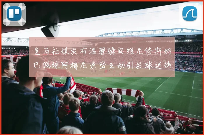 皇马社媒发布温馨瞬间维尼修斯姆巴佩琼阿梅尼亲密互动引发球迷热议