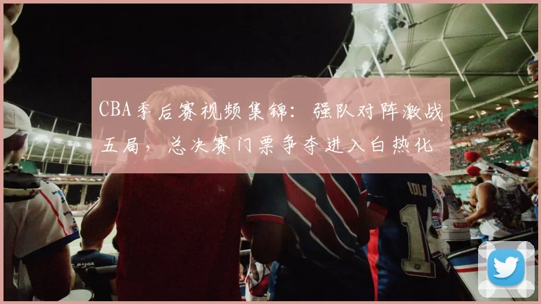 CBA季后赛视频集锦：强队对阵激战五局，总决赛门票争夺进入白热化