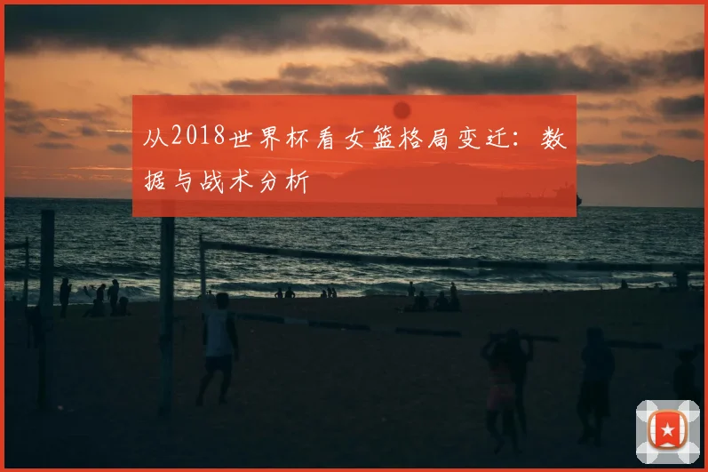 从2018世界杯看女篮格局变迁:数据与战术分析