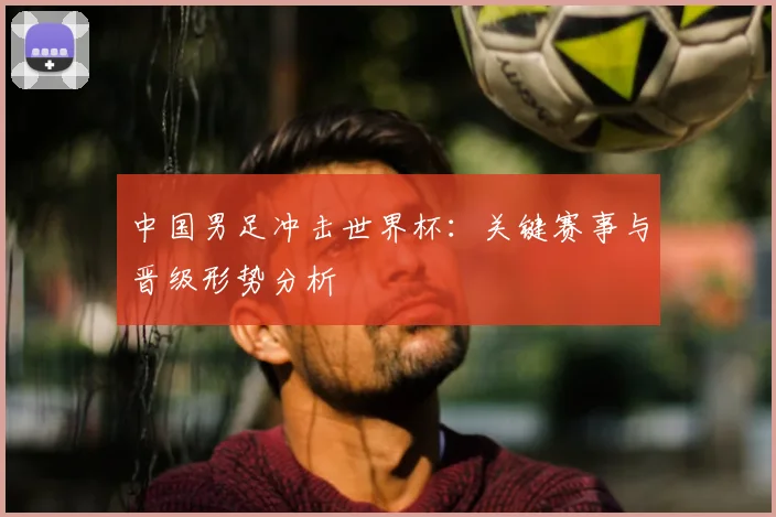 中国男足冲击世界杯：关键赛事与晋级形势分析