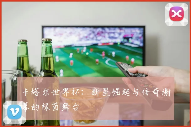 卡塔尔世界杯：新星崛起与传奇谢幕的绿茵舞台