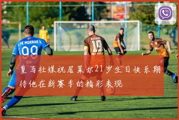 皇马社媒祝居莱尔21岁生日快乐期待他在新赛季的精彩表现