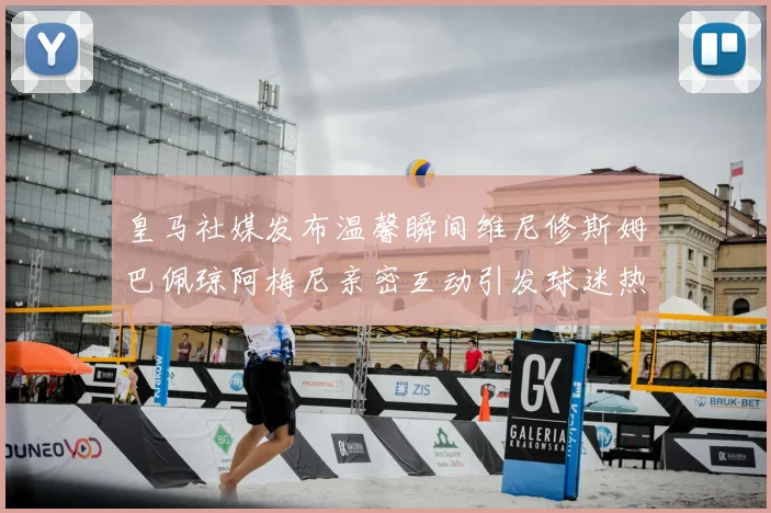 皇马社媒发布温馨瞬间维尼修斯姆巴佩琼阿梅尼亲密互动引发球迷热议