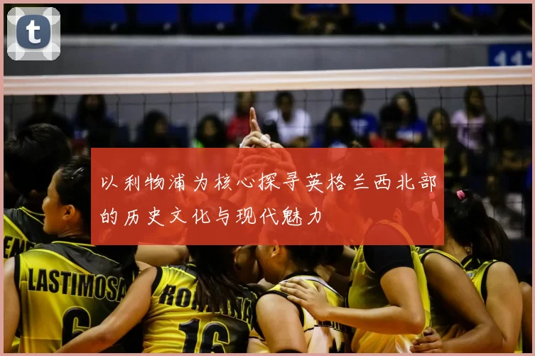 以利物浦为核心探寻英格兰西北部的历史文化与现代魅力