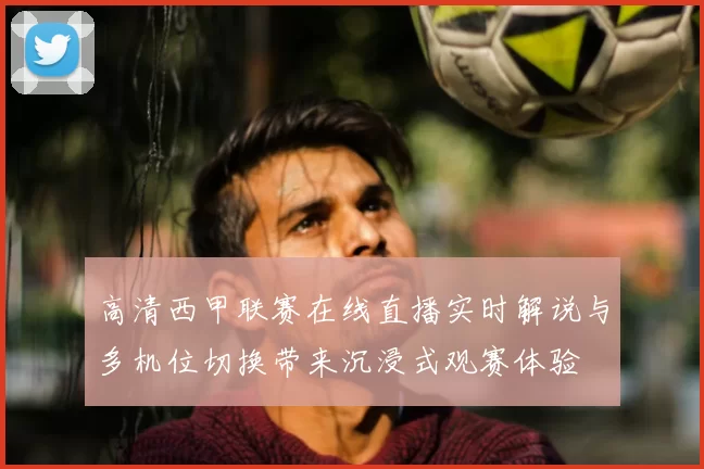 高清西甲联赛在线直播实时解说与多机位切换带来沉浸式观赛体验