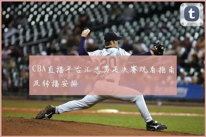 CBA直播平台汇总男足决赛观看指南及转播安排