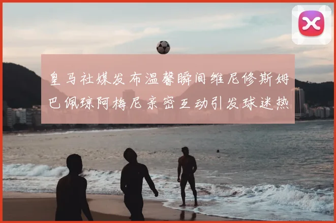 皇马社媒发布温馨瞬间维尼修斯姆巴佩琼阿梅尼亲密互动引发球迷热议