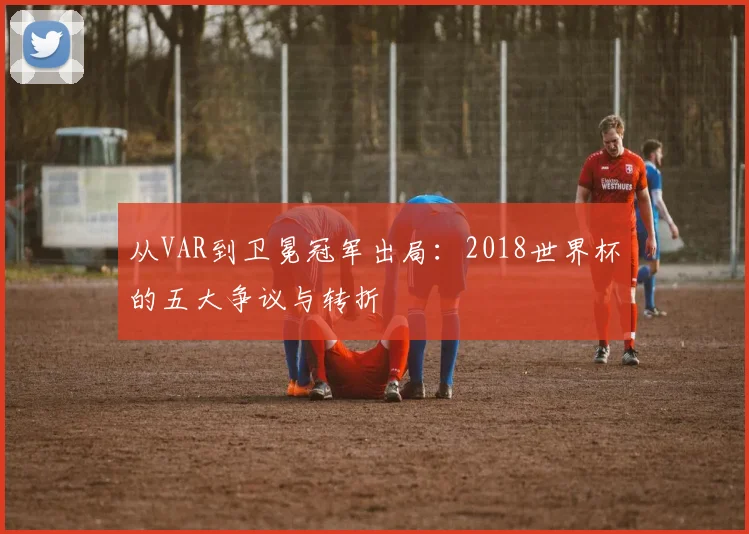 从VAR到卫冕冠军出局:2018世界杯的五大争议与转折