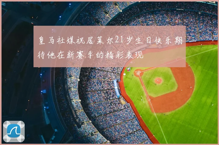 皇马社媒祝居莱尔21岁生日快乐期待他在新赛季的精彩表现