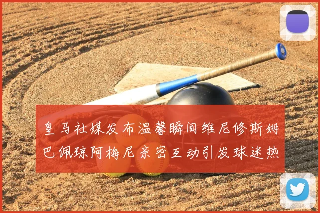 皇马社媒发布温馨瞬间维尼修斯姆巴佩琼阿梅尼亲密互动引发球迷热议