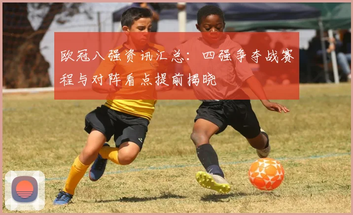 欧冠八强资讯汇总：四强争夺战赛程与对阵看点提前揭晓