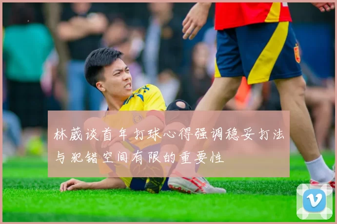 林葳谈首年打球心得强调稳妥打法与犯错空间有限的重要性