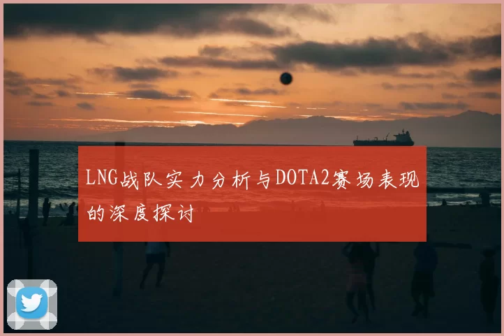 LNG战队实力分析与DOTA2赛场表现的深度探讨