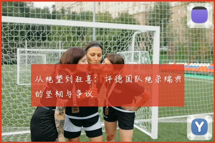 从绝望到狂喜：评德国队绝杀瑞典的坚韧与争议