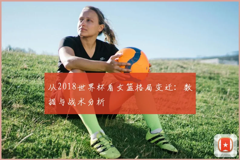 从2018世界杯看女篮格局变迁:数据与战术分析