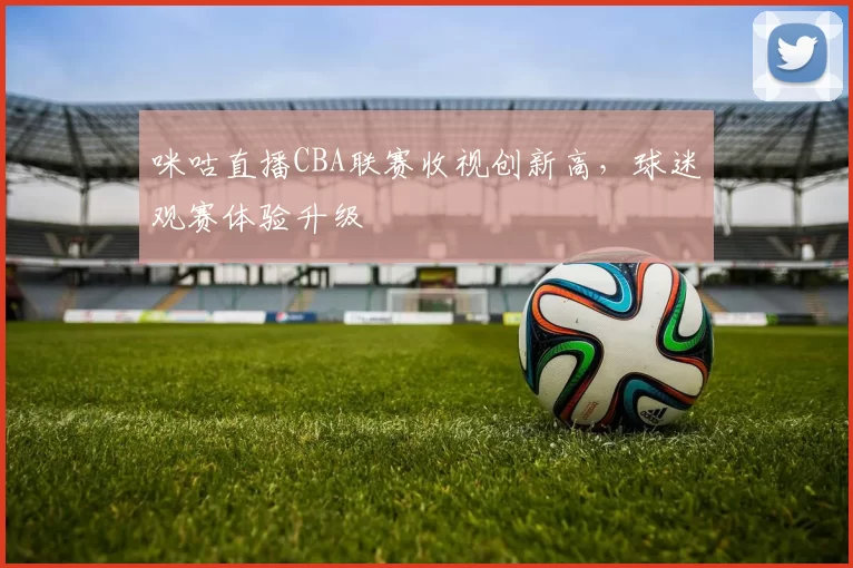 咪咕直播CBA联赛收视创新高，球迷观赛体验升级