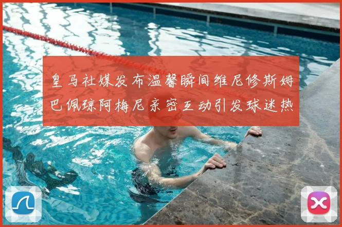 皇马社媒发布温馨瞬间维尼修斯姆巴佩琼阿梅尼亲密互动引发球迷热议