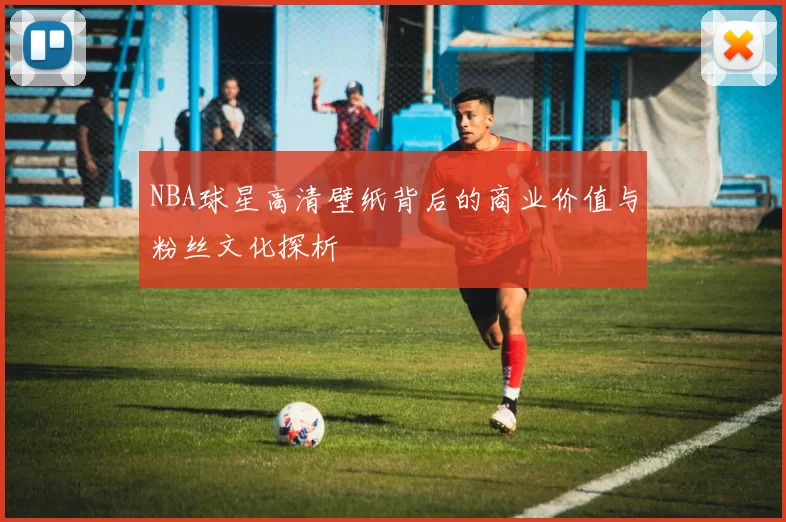 NBA球星高清壁纸背后的商业价值与粉丝文化探析