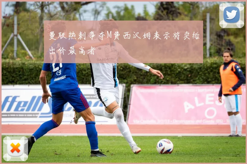 曼联热刺争夺M费西汉姆表示将卖给出价最高者