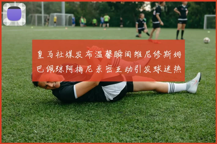 皇马社媒发布温馨瞬间维尼修斯姆巴佩琼阿梅尼亲密互动引发球迷热议