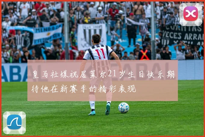 皇马社媒祝居莱尔21岁生日快乐期待他在新赛季的精彩表现
