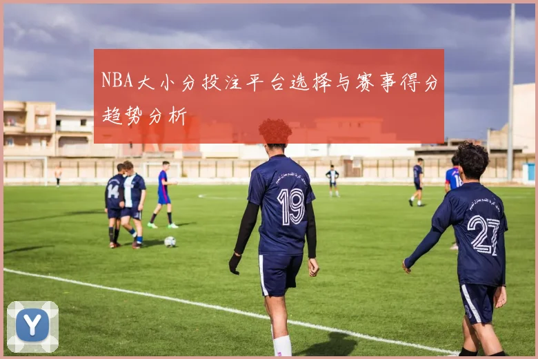 NBA大小分投注平台选择与赛事得分趋势分析
