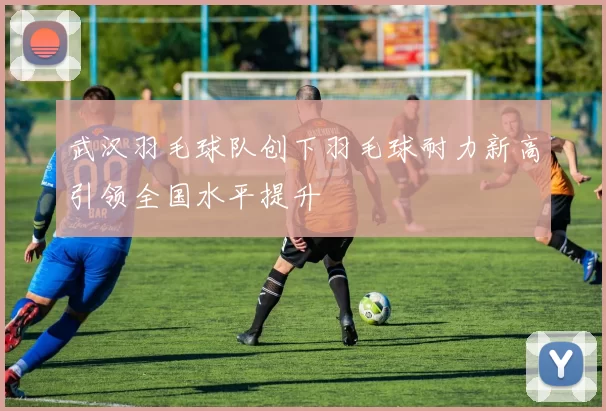 武汉羽毛球队创下羽毛球耐力新高引领全国水平提升