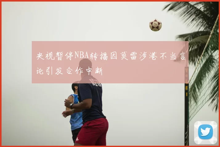央视暂停NBA转播因莫雷涉港不当言论引发合作中断