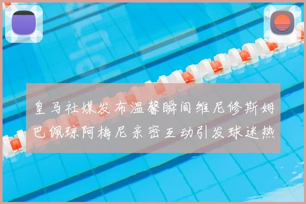 皇马社媒发布温馨瞬间维尼修斯姆巴佩琼阿梅尼亲密互动引发球迷热议