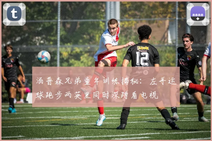 汤普森兄弟童年训练揭秘:左手运球跑步两英里同时深蹲看电视