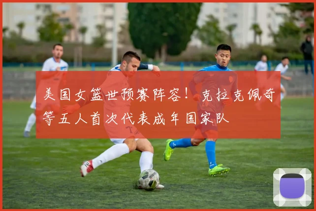 美国女篮世预赛阵容！克拉克佩奇等五人首次代表成年国家队